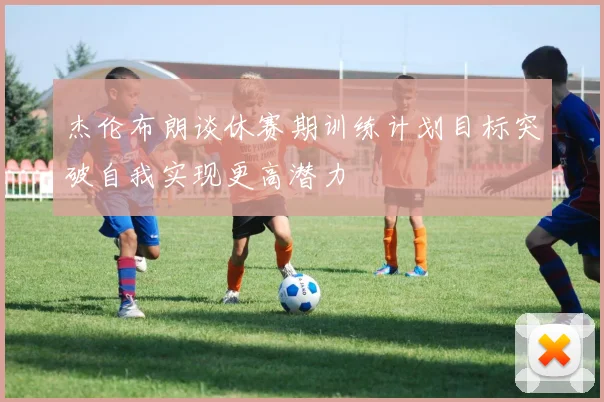 杰伦布朗谈休赛期训练计划目标突破自我实现更高潜力