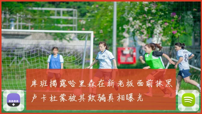 库班揭露哈里森在新老板面前抹黑卢卡杜蒙被其欺骗真相曝光