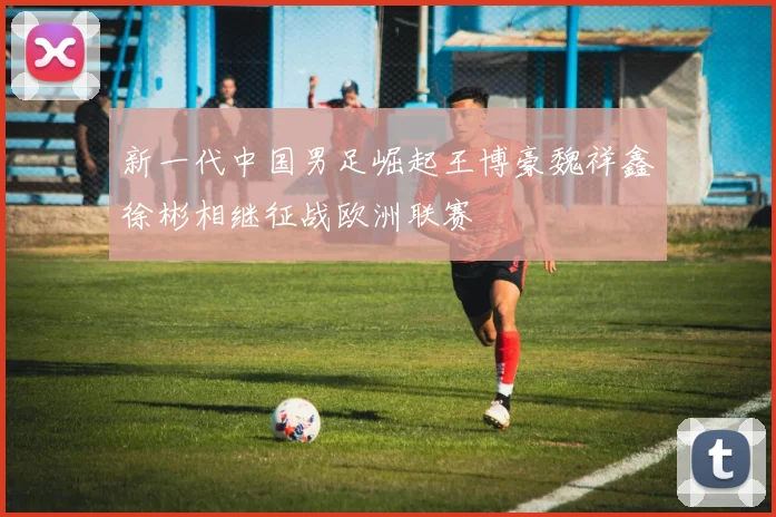 新一代中国男足崛起王博豪魏祥鑫徐彬相继征战欧洲联赛