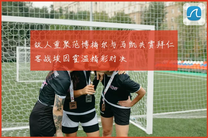 故人重聚范博梅尔与马凯共赏拜仁客战埃因霍温精彩对决
