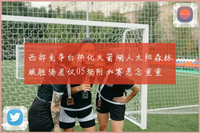 西部竞争白热化火箭湖人太阳森林狼胜场差仅05场附加赛悬念重重